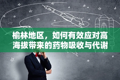 榆林地区，如何有效应对高海拔带来的药物吸收与代谢挑战？