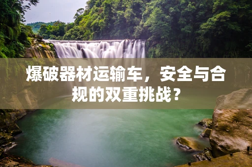爆破器材运输车，安全与合规的双重挑战？