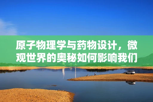 原子物理学与药物设计，微观世界的奥秘如何影响我们的健康？