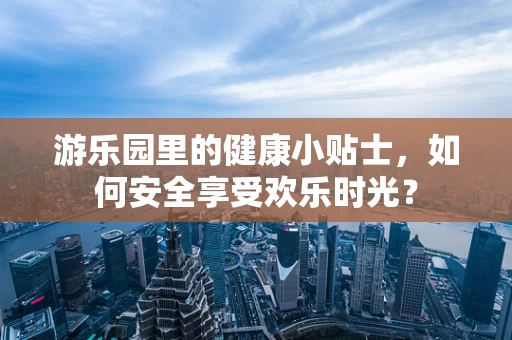 游乐园里的健康小贴士，如何安全享受欢乐时光？