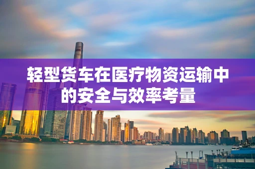轻型货车在医疗物资运输中的安全与效率考量