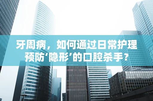 牙周病，如何通过日常护理预防‘隐形’的口腔杀手？