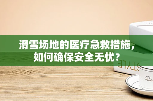 滑雪场地的医疗急救措施，如何确保安全无忧？