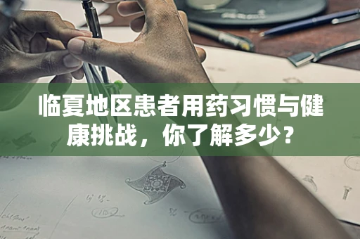 临夏地区患者用药习惯与健康挑战，你了解多少？