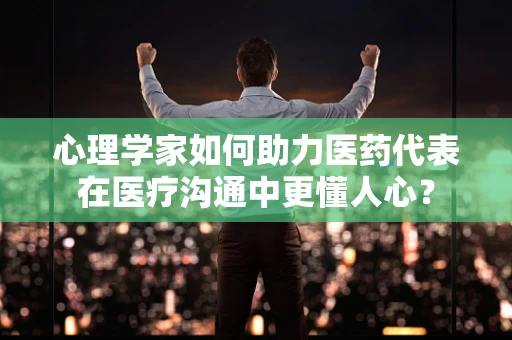 心理学家如何助力医药代表在医疗沟通中更懂人心？