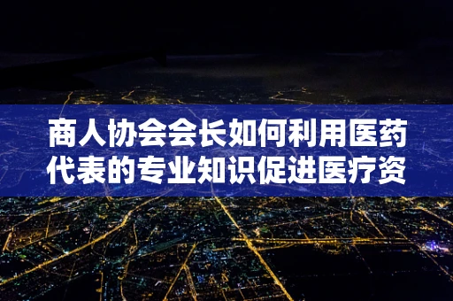 商人协会会长如何利用医药代表的专业知识促进医疗资源优化？