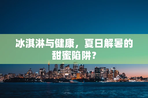 冰淇淋与健康，夏日解暑的甜蜜陷阱？