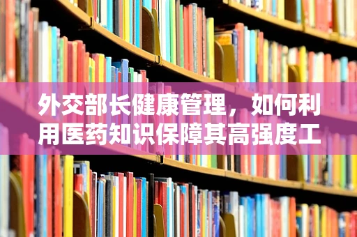 外交部长健康管理，如何利用医药知识保障其高强度工作下的健康？