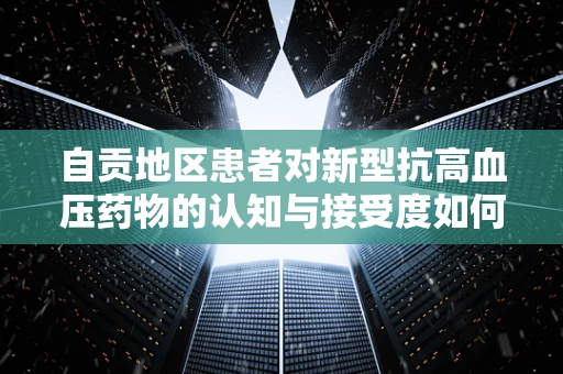 自贡地区患者对新型抗高血压药物的认知与接受度如何？