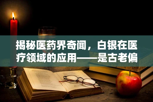 揭秘医药界奇闻，白银在医疗领域的应用——是古老偏方还是现代奇迹？