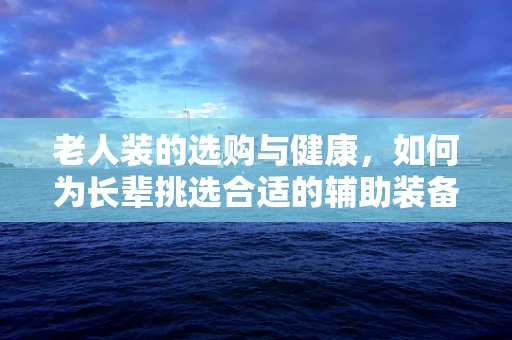 老人装的选购与健康，如何为长辈挑选合适的辅助装备？