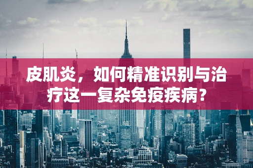 皮肌炎，如何精准识别与治疗这一复杂免疫疾病？