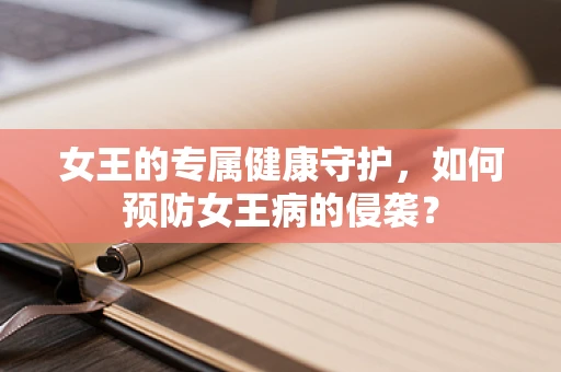 女王的专属健康守护，如何预防女王病的侵袭？