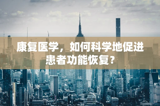 康复医学，如何科学地促进患者功能恢复？