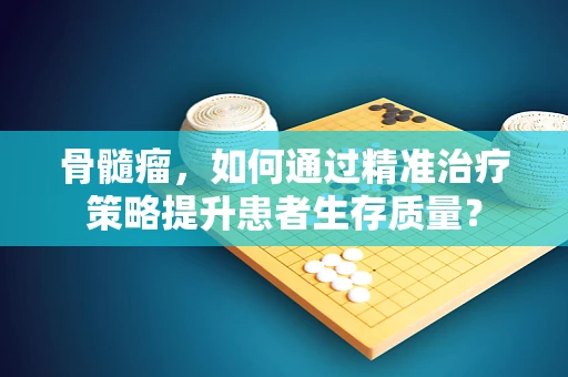 骨髓瘤，如何通过精准治疗策略提升患者生存质量？