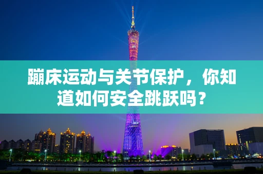 蹦床运动与关节保护，你知道如何安全跳跃吗？