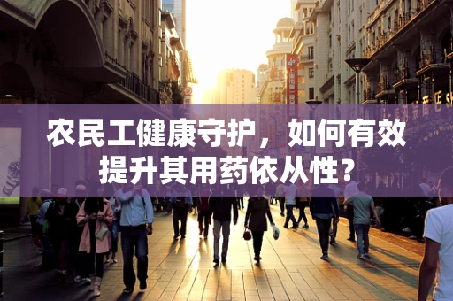 农民工健康守护，如何有效提升其用药依从性？