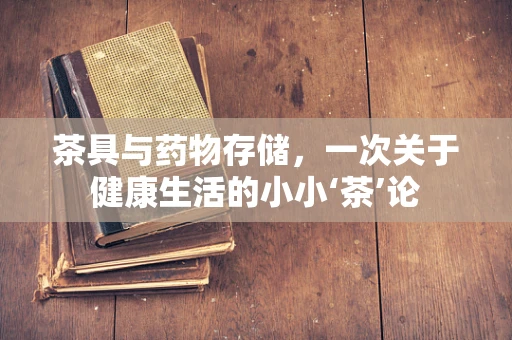 茶具与药物存储，一次关于健康生活的小小‘茶’论