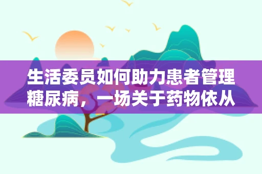 生活委员如何助力患者管理糖尿病，一场关于药物依从性的智慧之问