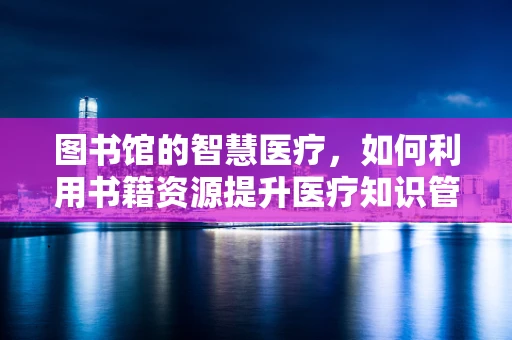 图书馆的智慧医疗，如何利用书籍资源提升医疗知识管理？