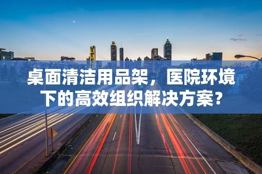 桌面清洁用品架，医院环境下的高效组织解决方案？