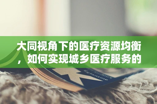 大同视角下的医疗资源均衡，如何实现城乡医疗服务的‘大同小异’？