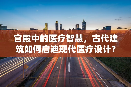 宫殿中的医疗智慧，古代建筑如何启迪现代医疗设计？