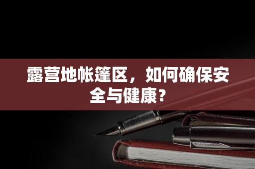 露营地帐篷区，如何确保安全与健康？