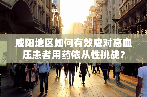 咸阳地区如何有效应对高血压患者用药依从性挑战？