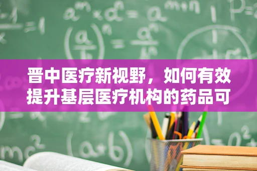 晋中医疗新视野，如何有效提升基层医疗机构的药品可及性与使用效率？