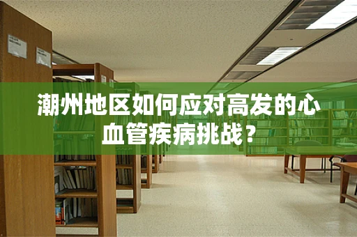 潮州地区如何应对高发的心血管疾病挑战？
