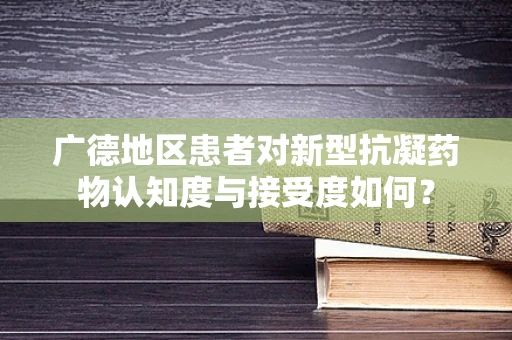 广德地区患者对新型抗凝药物认知度与接受度如何？