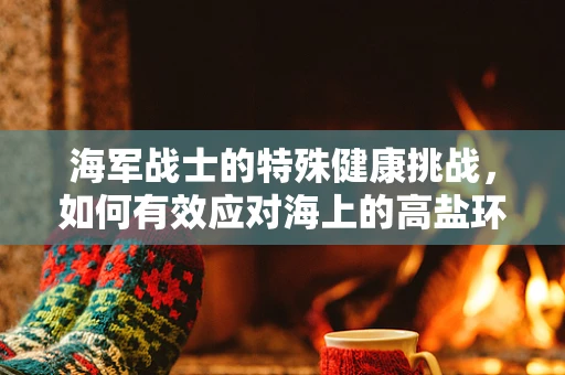 海军战士的特殊健康挑战，如何有效应对海上的高盐环境？