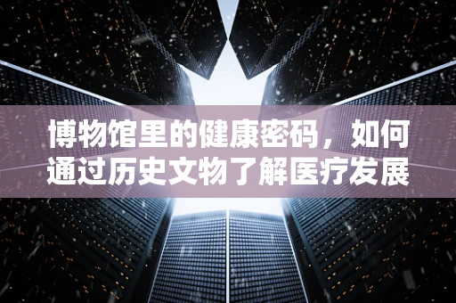 博物馆里的健康密码，如何通过历史文物了解医疗发展？