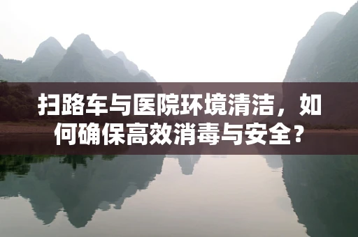 扫路车与医院环境清洁，如何确保高效消毒与安全？