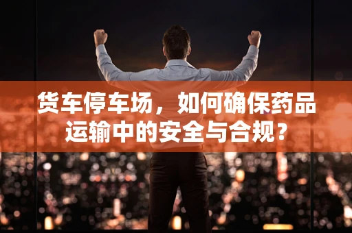 货车停车场，如何确保药品运输中的安全与合规？