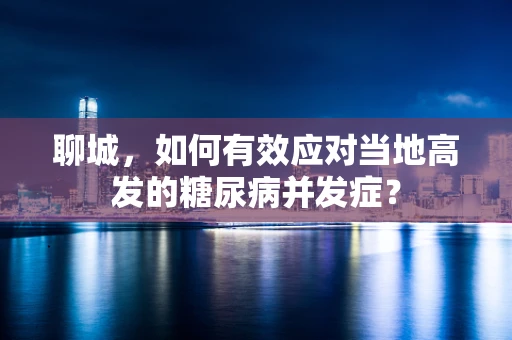 聊城，如何有效应对当地高发的糖尿病并发症？