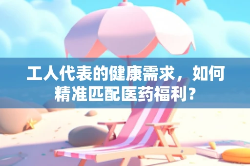 工人代表的健康需求，如何精准匹配医药福利？