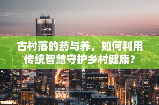 古村落的药与养，如何利用传统智慧守护乡村健康？