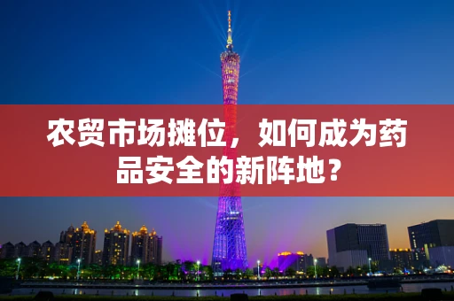 农贸市场摊位，如何成为药品安全的新阵地？
