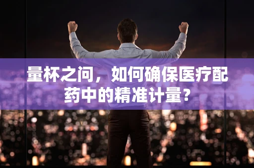 量杯之问，如何确保医疗配药中的精准计量？