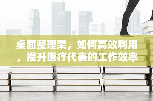 桌面整理架，如何高效利用，提升医疗代表的工作效率？