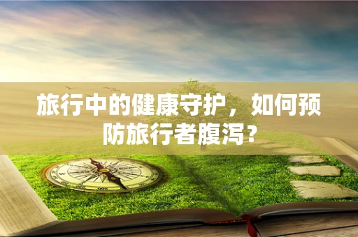 旅行中的健康守护，如何预防旅行者腹泻？