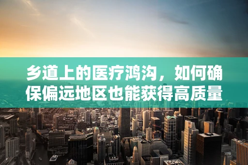 乡道上的医疗鸿沟，如何确保偏远地区也能获得高质量的药品服务？