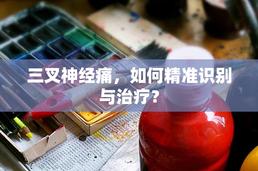 三叉神经痛，如何精准识别与治疗？