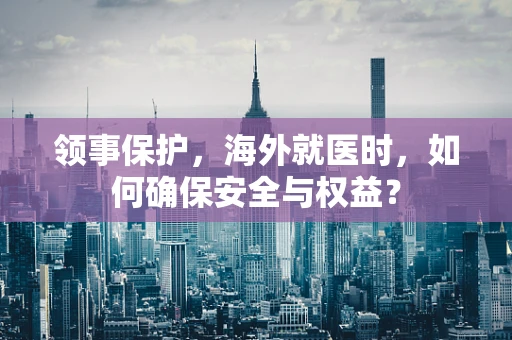 领事保护，海外就医时，如何确保安全与权益？