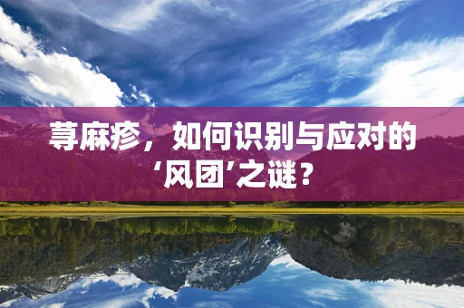 荨麻疹，如何识别与应对的‘风团’之谜？