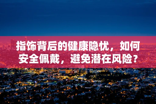 指饰背后的健康隐忧，如何安全佩戴，避免潜在风险？