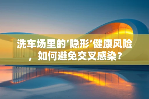 洗车场里的‘隐形’健康风险，如何避免交叉感染？