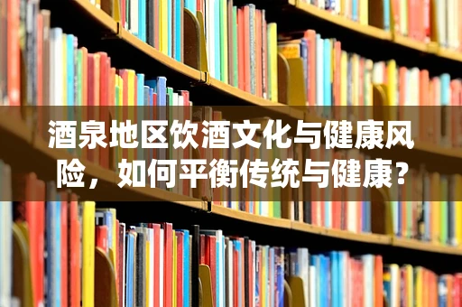 酒泉地区饮酒文化与健康风险，如何平衡传统与健康？